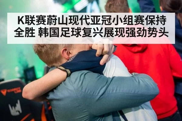K联赛蔚山现代亚冠小组赛保持全胜 韩国足球复兴展现强劲势头