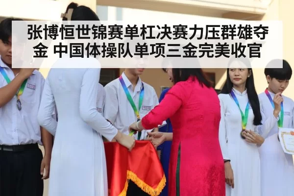 张博恒世锦赛单杠决赛力压群雄夺金 中国体操队单项三金完美收官