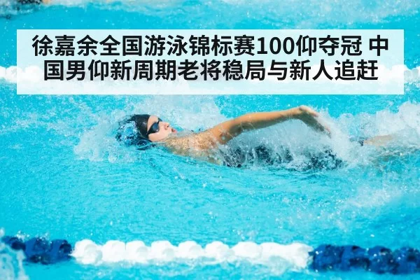 徐嘉余全国游泳锦标赛100仰夺冠 中国男仰新周期老将稳局与新人追赶